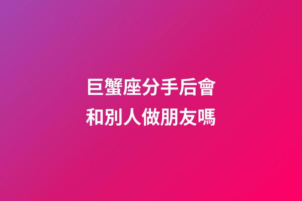 巨蟹座分手后會和別人做朋友嗎-第1張-星座運勢-玄機派