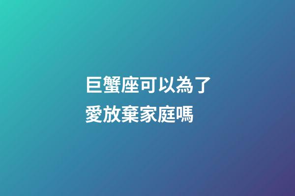 巨蟹座可以為了愛放棄家庭嗎-第1張-星座運(yùn)勢(shì)-玄機(jī)派