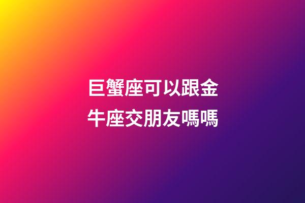 巨蟹座可以跟金牛座交朋友嗎嗎-第1張-星座運勢-玄機派