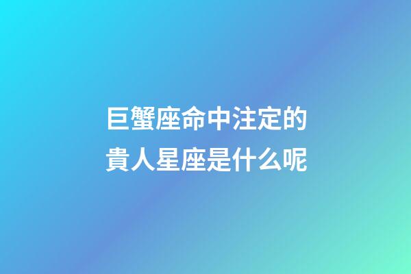 巨蟹座命中注定的貴人星座是什么呢-第1張-星座運勢-玄機派