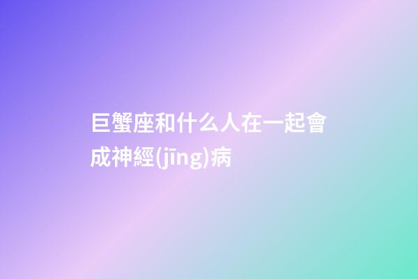 巨蟹座和什么人在一起會成神經(jīng)病