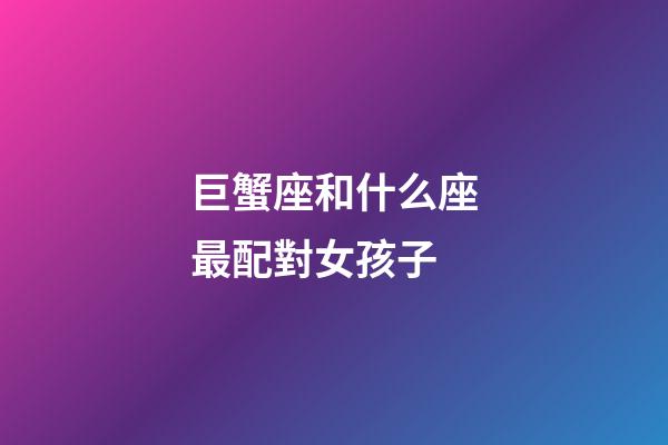巨蟹座和什么座最配對女孩子-第1張-星座運勢-玄機派