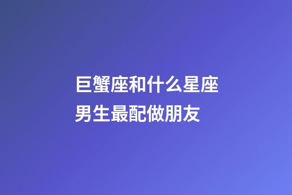 巨蟹座和什么星座男生最配做朋友-第1張-星座運勢-玄機派