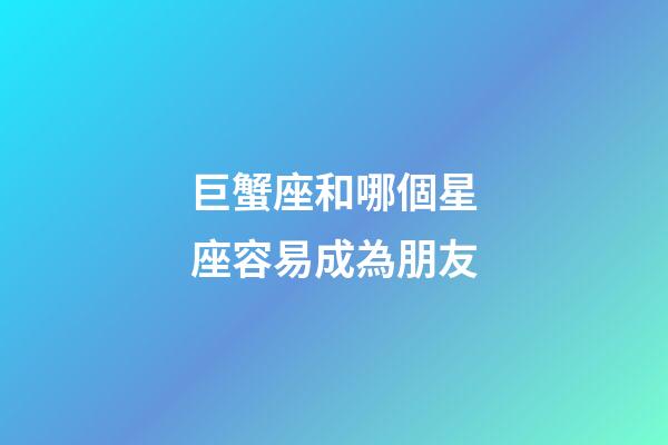 巨蟹座和哪個星座容易成為朋友-第1張-星座運勢-玄機派