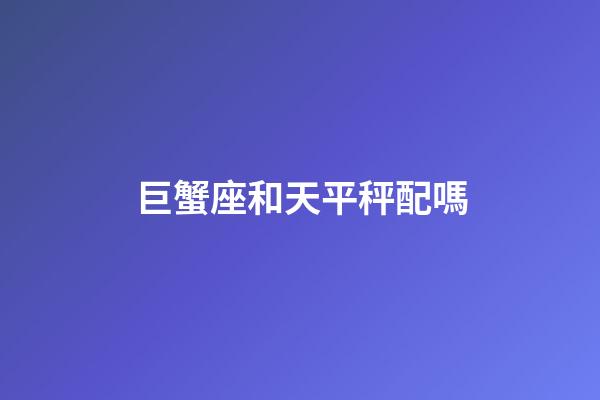 巨蟹座和天平秤配嗎-第1張-星座運勢-玄機派