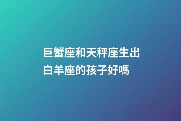 巨蟹座和天秤座生出白羊座的孩子好嗎-第1張-星座運(yùn)勢(shì)-玄機(jī)派