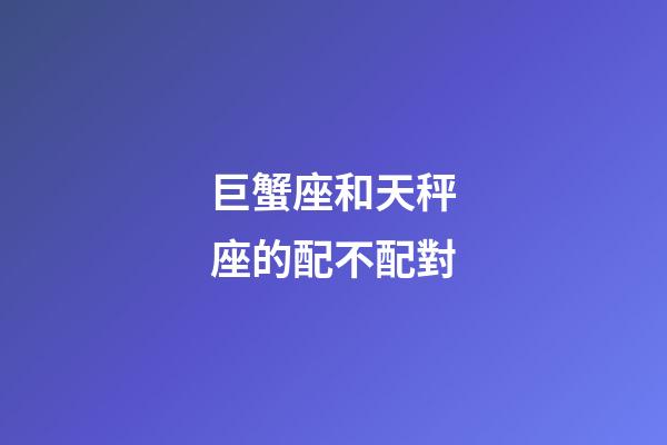 巨蟹座和天秤座的配不配對-第1張-星座運勢-玄機派