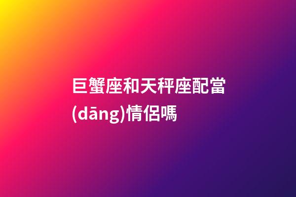 巨蟹座和天秤座配當(dāng)情侶嗎-第1張-星座運勢-玄機派