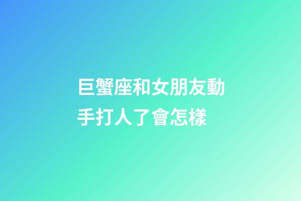 巨蟹座和女朋友動手打人了會怎樣