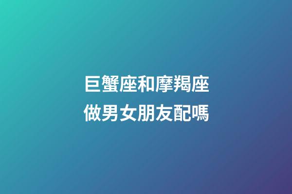 巨蟹座和摩羯座做男女朋友配嗎-第1張-星座運勢-玄機派