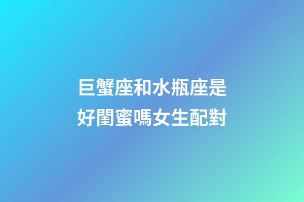 巨蟹座和水瓶座是好閨蜜嗎女生配對-第1張-星座運勢-玄機派