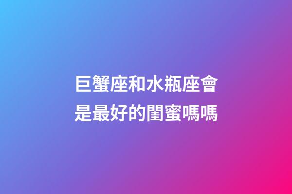 巨蟹座和水瓶座會是最好的閨蜜嗎嗎-第1張-星座運勢-玄機派