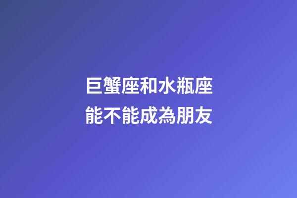 巨蟹座和水瓶座能不能成為朋友-第1張-星座運勢-玄機派