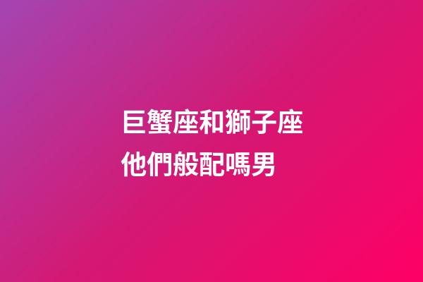 巨蟹座和獅子座他們般配嗎男-第1張-星座運勢-玄機派