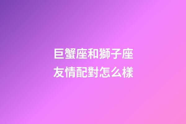巨蟹座和獅子座友情配對怎么樣-第1張-星座運勢-玄機派