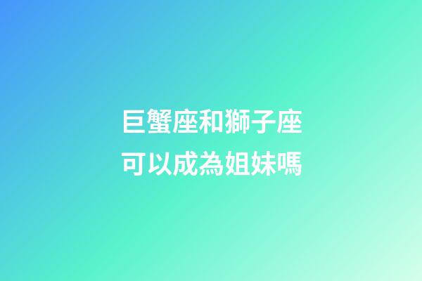 巨蟹座和獅子座可以成為姐妹嗎-第1張-星座運勢-玄機派
