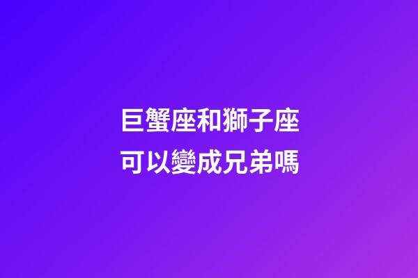 巨蟹座和獅子座可以變成兄弟嗎-第1張-星座運勢-玄機派