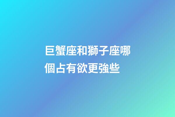 巨蟹座和獅子座哪個占有欲更強些-第1張-星座運勢-玄機派