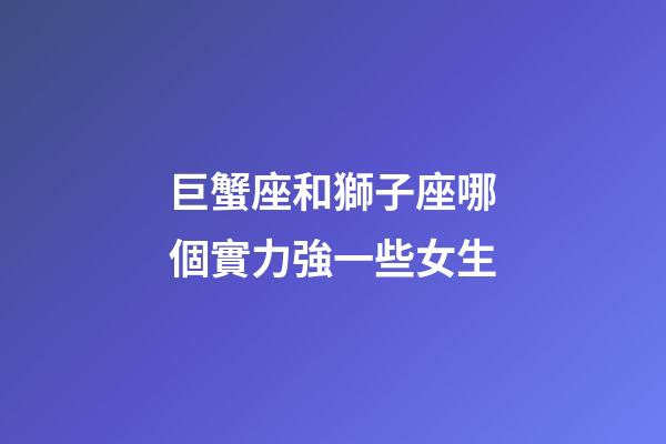 巨蟹座和獅子座哪個實力強一些女生-第1張-星座運勢-玄機派