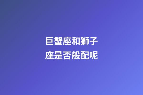 巨蟹座和獅子座是否般配呢-第1張-星座運(yùn)勢-玄機(jī)派