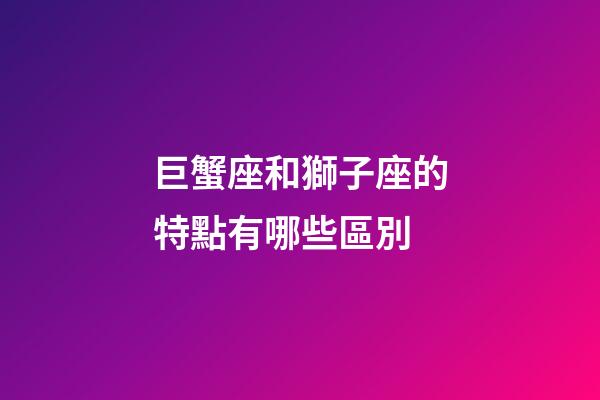巨蟹座和獅子座的特點有哪些區別-第1張-星座運勢-玄機派