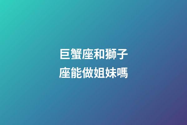 巨蟹座和獅子座能做姐妹嗎