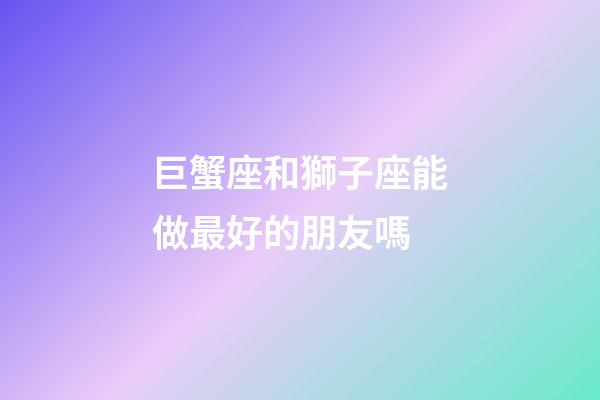 巨蟹座和獅子座能做最好的朋友嗎-第1張-星座運勢-玄機派