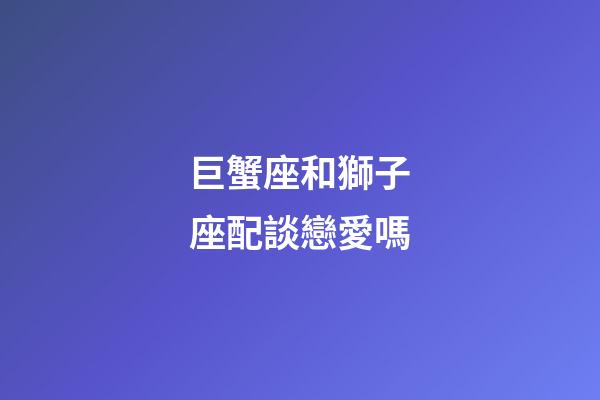 巨蟹座和獅子座配談戀愛嗎-第1張-星座運勢-玄機派