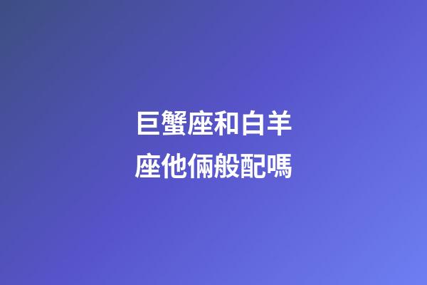 巨蟹座和白羊座他倆般配嗎-第1張-星座運勢-玄機派