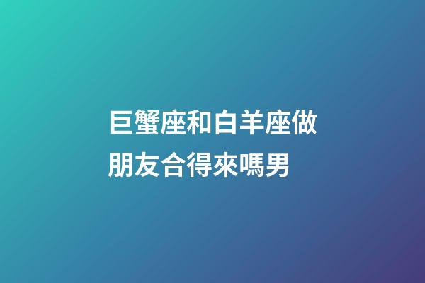 巨蟹座和白羊座做朋友合得來嗎男-第1張-星座運勢-玄機派