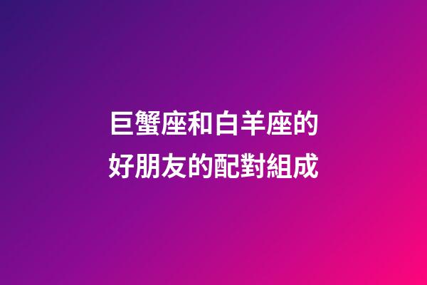巨蟹座和白羊座的好朋友的配對組成-第1張-星座運勢-玄機派
