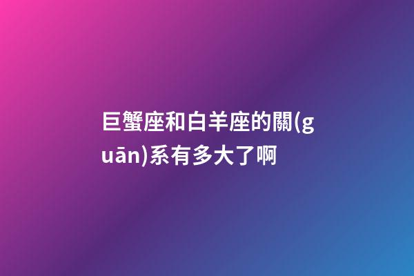巨蟹座和白羊座的關(guān)系有多大了啊-第1張-星座運(yùn)勢(shì)-玄機(jī)派