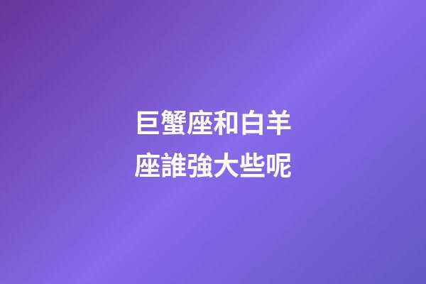 巨蟹座和白羊座誰強大些呢-第1張-星座運勢-玄機派