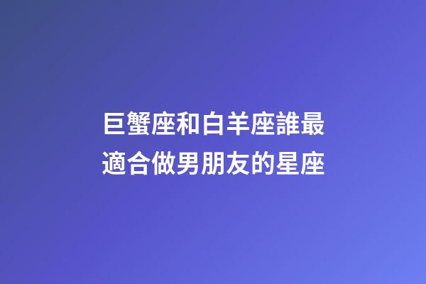 巨蟹座和白羊座誰最適合做男朋友的星座-第1張-星座運勢-玄機派