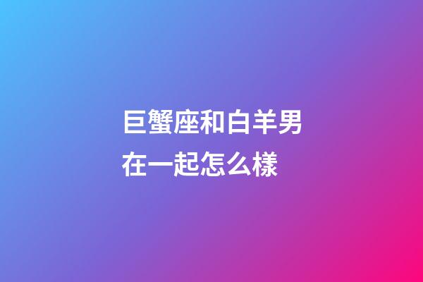 巨蟹座和白羊男在一起怎么樣-第1張-星座運(yùn)勢(shì)-玄機(jī)派