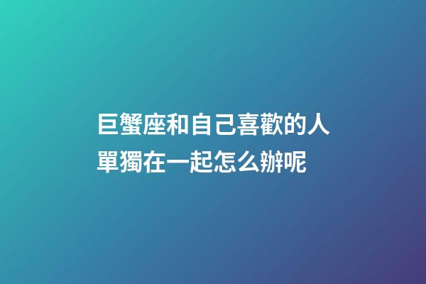 巨蟹座和自己喜歡的人單獨在一起怎么辦呢