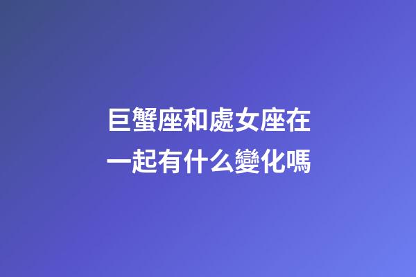 巨蟹座和處女座在一起有什么變化嗎-第1張-星座運勢-玄機派