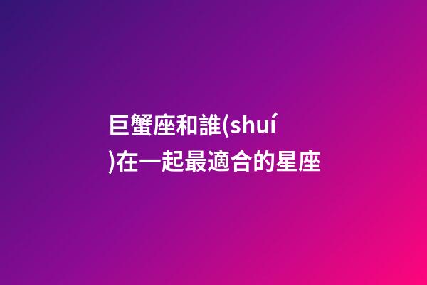 巨蟹座和誰(shuí)在一起最適合的星座-第1張-星座運(yùn)勢(shì)-玄機(jī)派