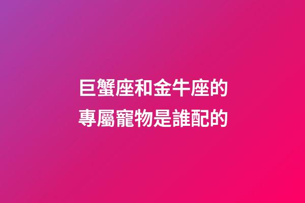 巨蟹座和金牛座的專屬寵物是誰配的