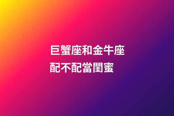 巨蟹座和金牛座配不配當閨蜜-第1張-星座運勢-玄機派