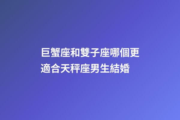 巨蟹座和雙子座哪個更適合天秤座男生結婚-第1張-星座運勢-玄機派