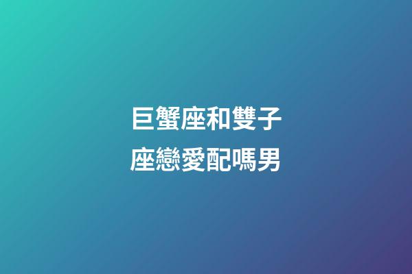 巨蟹座和雙子座戀愛配嗎男-第1張-星座運勢-玄機派