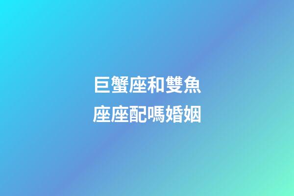 巨蟹座和雙魚座座配嗎婚姻-第1張-星座運勢-玄機派