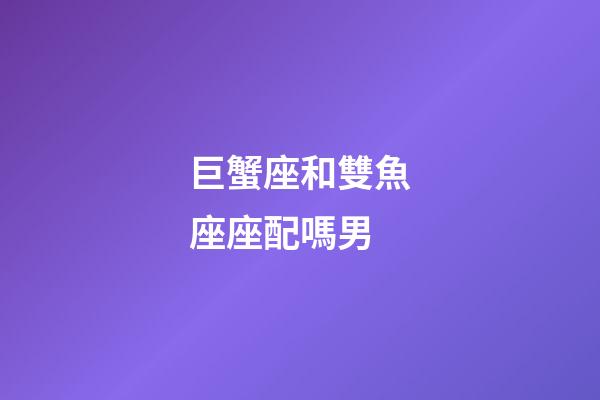 巨蟹座和雙魚座座配嗎男