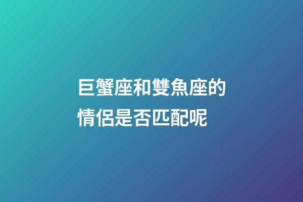 巨蟹座和雙魚座的情侶是否匹配呢-第1張-星座運勢-玄機派