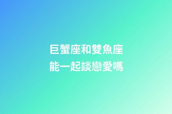 巨蟹座和雙魚座能一起談戀愛嗎-第1張-星座運勢-玄機派