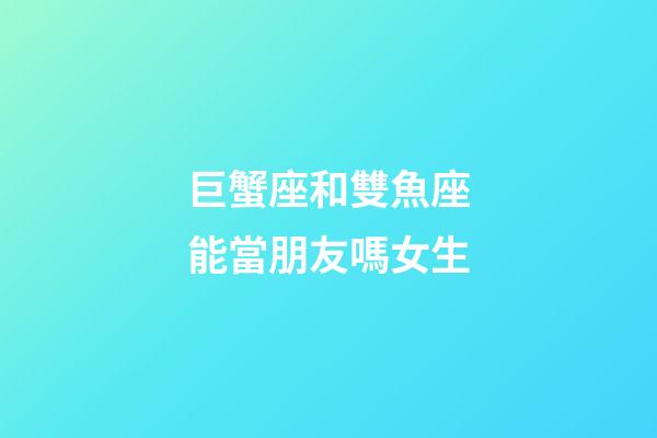 巨蟹座和雙魚座能當朋友嗎女生-第1張-星座運勢-玄機派
