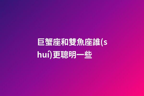 巨蟹座和雙魚座誰(shuí)更聰明一些-第1張-星座運(yùn)勢(shì)-玄機(jī)派
