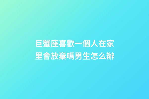 巨蟹座喜歡一個人在家里會放棄嗎男生怎么辦-第1張-星座運勢-玄機派