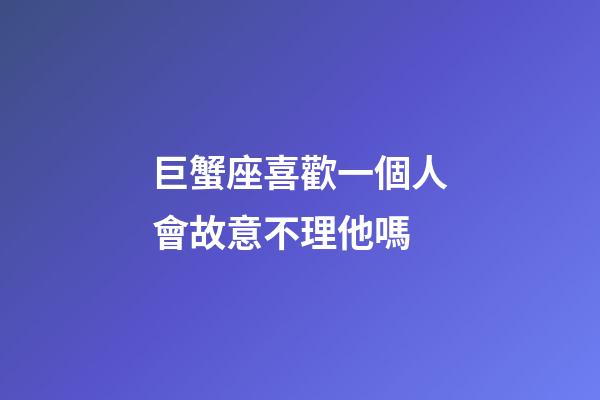 巨蟹座喜歡一個人會故意不理他嗎-第1張-星座運勢-玄機派